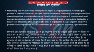 MONITORING AND EVALUATION
तनगरानी और मूल्यांकन
• Monitoring and evaluation are two important stages in the project cycle. Monitoring is a
process to periodically collect, analyze and use information to actively manage performance,
maximize positive impacts and minimize the risk of adverse impacts. It provides early and
ongoing information to help shape implementation in advance of evaluations. Evaluation is
the process of assessing the progress of a project or program. It helps improve employee
performance and provides reliable data that helps management make the right decisions.
• तनगरानी और मूल्यांकन पररयोजना चि में दो महत्वपूणि चरण हैं। तनगरानी समय-समय पर ्रबदशिन को
सक्रिय रूप से ्रबंंर्िि करने, सकारात्मक ्रबिावों को अर्िकिम करने और ्रबतिक
ू ल ्रबिावों क
े जोखखम को
कम करने क
े भलए जानकारी एकत्र करने, ववश्लेिण करने और उपयोग करने की एक ्रबक्रिया है। यह
मूल्यांकन से पहले कायािन्वयन को आकार देने में मदद करने क
े भलए ्रबारंभिक और चल रही जानकारी
्रबदान करिा है। मूल्यांकन एक पररयोजना या कायििम की ्रबगति का आकलन करने की ्रबक्रिया है। यह
कमिचारी क
े ्रबदशिन को ंेहिर ंनाने में मदद करिा है और ववश्वसनीय डेटा ्रबदान करिा है जो ्रबंंिन
को सही तनणिय लेने में मदद करिा है
 