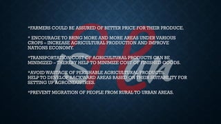 *FARMERS COULD BE ASSURED OF BETTER PRICE FOR THEIR PRODUCE.
* ENCOURAGE TO BRING MORE AND MORE AREAS UNDER VARIOUS
CROPS – INCREASE AGRICULTURAL PRODUCTION AND IMPROVE
NATIONS ECONOMY.
*TRANSPORTATION COST OF AGRICULTURAL PRODUCTS CAN BE
MINIMIZED – THEREBY HELP TO MINIMIZE COST OF FINISHED GOODS.
*AVOID WASTAGE OF PERISHABLE AGRICULTURAL PRODUCTS.
HELP TO DEVELOP BACKWARD AREAS BASED ON THEIR SUITABILITY FOR
SETTING UP AGROINDUSTRIES.
*PREVENT MIGRATION OF PEOPLE FROM RURAL TO URBAN AREAS.
 