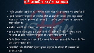 कृ षि आधाररत उद्योग का महत्ि
• कृ वि आिाररि उद्योगों की स्थापना कच्चे माल की उपलब्ििा पर आिाररि है।
• कृ वि आिाररि उद्योगों को ग्रामीण क्षेत्रों में स्थावपि करना होगा जहां कच्चा
माल ्रबचुर मात्रा में उपलब्ि हो सकिा है - ग्रामीण अथिव्यवस्था क
े उत्थान में
मदद करिा है।
• ग्रामीण आंादी को रोजगार का अवसर ्रबदान करें।
• आय उत्पन्न करना और इस िरह लोगों की आर्थिक ष्स्थति में सुिार करना -
जो ंदले में मांग आिाररि उद्योगों की क्षमिा पैदा करिा है।
• क्रकसी ववशेि स्थान पर ध्ययान क
ें हिि करने क
े ंजाय उद्योगों क
े फ
ै लाव क
े भलए
एक अवसर ्रबदान करें।
• व्यापाररयों और बंचौभलयों द्वारा कृ िक समुदाय क
े शोिण की समस्या का
समािान करें।
 