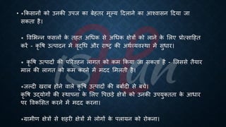 • *क्रकसानों को उनकी उपज का ंेहिर मूल्य हदलाने का आश्वासन हदया जा
सकिा है।
* ववभिन्न फसलों क
े िहि अर्िक से अर्िक क्षेत्रों को लाने क
े भलए ्रबोत्साहहि
करें - कृ वि उत्पादन में वृद्र्ि और राष्ट्र की अथिव्यवस्था में सुिार।
* कृ वि उत्पादों की पररवहन लागि को कम क्रकया जा सकिा है - ष्जससे िैयार
माल की लागि को कम करने में मदद भमलिी है।
*जल्दी खरां होने वाले कृ वि उत्पादों की ंंािदी से ंचें।
कृ वि उद्योगों की स्थापना क
े भलए वपछड़े क्षेत्रों को उनकी उपयुक्ििा क
े आिार
पर ववकभसि करने में मदद करना।
*ग्रामीण क्षेत्रों से शहरी क्षेत्रों में लोगों क
े पलायन को रोकना।
 