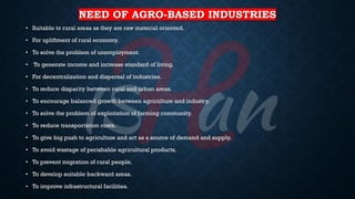 NEED OF AGRO-BASED INDUSTRIES
• Suitable to rural areas as they are raw material oriented.
• For upliftment of rural economy.
• To solve the problem of unemployment.
• To generate income and increase standard of living.
• For decentralization and dispersal of industries.
• To reduce disparity between rural and urban areas.
• To encourage balanced growth between agriculture and industry.
• To solve the problem of exploitation of farming community.
• To reduce transportation costs.
• To give big push to agriculture and act as a source of demand and supply.
• To avoid wastage of perishable agricultural products.
• To prevent migration of rural people.
• To develop suitable backward areas.
• To improve infrastructural facilities.
 