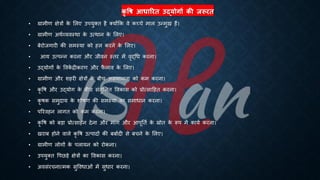 कृ षि आधाररत उद्योगों की जरूरत
• ग्रामीण क्षेत्रों क
े भलए उपयुक्ि है क्योंक्रक वे कच्चे माल उन्मुख हैं।
• ग्रामीण अथिव्यवस्था क
े उत्थान क
े भलए।
• ंेरोजगारी की समस्या को हल करने क
े भलए।
• आय उत्पन्न करना और जीवन स्िर में वृद्र्ि करना।
• उद्योगों क
े ववक
ें िीकरण और फ
ै लाव क
े भलए।
• ग्रामीण और शहरी क्षेत्रों क
े ंीच असमानिा को कम करना।
• कृ वि और उद्योग क
े ंीच संिुभलि ववकास को ्रबोत्साहहि करना।
• कृ िक समुदाय क
े शोिण की समस्या का समािान करना।
• पररवहन लागि को कम करना।
• कृ वि को ंड़ा ्रबोत्साहन देना और मांग और आपूतिि क
े स्रोि क
े रूप में कायि करना।
• खरां होने वाले कृ वि उत्पादों की ंंािदी से ंचने क
े भलए।
• ग्रामीण लोगों क
े पलायन को रोकना।
• उपयुक्ि वपछड़े क्षेत्रों का ववकास करना।
• अवसंरचनात्मक सुवविाओं में सुिार करना।
 