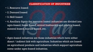 CLASSIFICATION OF INDUSTRIES
• 1. Resource based
• 2. Demand based
• 3. Skill based
• 4. Ancillary Again the resource based industries are divided into
agro-based, forest based, animal husbandry and poultry based,
mineral based, marine based, etc.
• Agro-based industries are those industries which have either
direct / indirect link with agriculture. Industries which are based
on agricultural produce and industries which support agriculture
come under agro-based industries.
 