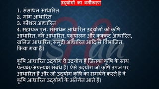 उद्योगों का िगीकरण
1. संसािन आिाररि
2. मांग आिाररि
3. कौशल आिाररि
4. सहायक पुनः संसािन आिाररि उद्योगों को कृ वि
आिाररि, वन आिाररि, पशुपालन और क
ु क्क
ु ट आिाररि,
खतनज आिाररि, समुिी आिाररि आहद में वविाष्जि
क्रकया गया है।
कृ वि आिाररि उद्योग वे उद्योग हैं ष्जनका कृ वि क
े साथ
्रबत्यक्ष/अ्रबत्यक्ष संंंि है। ऐसे उद्योग जो कृ वि उपज पर
आिाररि हैं और जो उद्योग कृ वि का समथिन करिे हैं वे
कृ वि आिाररि उद्योगों क
े अंिगिि आिे हैं।
 