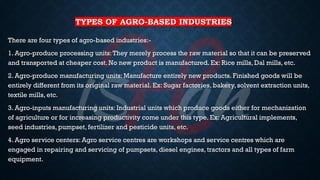 TYPES OF AGRO-BASED INDUSTRIES
There are four types of agro-based industries:-
1. Agro-produce processing units:They merely process the raw material so that it can be preserved
and transported at cheaper cost. No new product is manufactured. Ex: Rice mills, Dal mills, etc.
2. Agro-produce manufacturing units: Manufacture entirely new products. Finished goods will be
entirely different from its original raw material. Ex: Sugar factories, bakery, solvent extraction units,
textile mills, etc.
3. Agro-inputs manufacturing units: Industrial units which produce goods either for mechanization
of agriculture or for increasing productivity come under this type. Ex: Agricultural implements,
seed industries, pumpset, fertilizer and pesticide units, etc.
4. Agro service centers: Agro service centres are workshops and service centres which are
engaged in repairing and servicing of pumpsets, diesel engines, tractors and all types of farm
equipment.
 