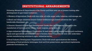 INSTITUTIONAL ARRANGEMENTS
Following Ministries & Departments at the Centre and State level are at present looking after
development of agro based industries:-
1. Ministry of Agriculture: Deals with rice mills, oil mills, sugar mills, bakeries, cold storage, etc.
2. Khadi and village industries board: Covers traditional agro based industries like “gur”,
handicrafts, khandasari, etc.
3. Director General of Trade and Development: Looks after the industries engaged in the
manufacture of tractors, power tillers, diesel engines, pump sets, etc.
4. Agro-industries Development Corporation: In each state mainly supply agricultural machinery,
inputs and agricultural advisory services to farmers. Some corporations have also undertaken
certain manufacturing activities in agro- industries sector.
5. Small Industry Development Organization: Deals with small agroindustries like hosiery,
processing of food products, beverages, food and fruit preservation, agricultural implements,
pesticide formulations, etc.
 