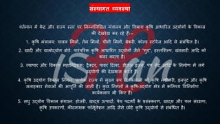 संस्थागत व्यिस्था
वििमान में क
ें ि और राज्य स्िर पर तनम्नभलखखि मंत्रालय और वविाग कृ वि आिाररि उद्योगों क
े ववकास
की देखरेख कर रहे हैं: –
1. कृ वि मंत्रालय: चावल भमलों, िेल भमलों, चीनी भमलों, ंेकरी, कोल्ड स्टोरेज आहद से संंंर्िि है।
2. खादी और ग्रामोद्योग ंोडि: पारंपररक कृ वि आिाररि उद्योगों जैसे "गुड़", हस्िभशल्प, खंडसारी आहद को
कवर करिा है।
3. व्यापार और ववकास महातनदेशक: रैक्टर, पावर हटलर, डीजल इंजन, पंप सेट आहद क
े तनमािण में लगे
उद्योगों की देखिाल करिे हैं।
4. कृ वि उद्योग ववकास तनगम: ्रबत्येक राज्य में मुख्य रूप से क्रकसानों को कृ वि मशीनरी, इनपुट और कृ वि
सलाहकार सेवाओं की आपूतिि की जािी है। क
ु छ तनगमों ने कृ वि-उद्योग क्षेत्र में कतिपय ववतनमािण
कायिकलाप िी क्रकए हैं।
5. लघु उद्योग ववकास संगठन: होजरी, खाद्य उत्पादों, पेय पदाथों क
े ्रबसंस्करण, खाद्य और फल संरक्षण,
कृ वि उपकरणों, कीटनाशक फॉमूिलेशन आहद जैसे छोटे कृ वि उद्योगों से संंंर्िि है।
 