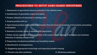 PROCEDURES TO SETUP AGRO-BASED INDUSTRIES
1. Assessment of agricultural resource potential in the desired areas.
2. Qualification of agriculture output and inputs.
3. Present utilization of resources in existing units
4. Surplus produce left out.
5. Agricultural produce preserving requirements. Even for local consumption of food grains, processing
is necessary.
6. Selection of certain items of considerable importance.
7. Follow certain approach for actual location of the units to avoid wastage of resources and maximize
utilisation of existing infrastructure.
8. Preparation of industrial profitable and feasibility studies
9. Identification of entrepreneurs.
10. Suggesting appropriate technology and imparting suitable training.
11. Finance and other problems. 12. Marketing assistance
 