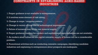 CONSTRAINTS IN ESTABLISHING AGRO-BASED
INDUSTRIES
1. Proper guidance is not available to entrepreneurs.
2. It involves some element of risk taking .
3. Change in crops / cropping pattern .
4. Change in variety of crop due to technological improvement.
5. Failure of monsoon may hit the raw material supply.
6. Proper guidance, training for modern and sophisticated agro-industries are not available.
7. As modern small industries are capital intensive, supply of finance will be a considerable
problem.
8. Promotional activities such as conducting, intensive campaigns, identifying candidate
industries and explaining to entrepreneurs about prospects are inadequate.
 