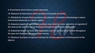9. Uncertainty about future market demands.
10. Absence of information about quantity and quality of market.
11. Multiplicity of agricultural produce and absence of suitable methodology to select
best suited industries to a given region.
12. Seasonal supply of agricultural produce may result in under utilization of capacity of
the units as the unit will not be working throughout the year. Ex: Sugarcane
13. Industries based on fruits and vegetables may not get the same variety throughout
the year, but they may get some other variety.
14. Absence of proper integration among the various agencies of development in the
district.
 