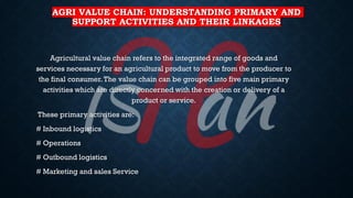 AGRI VALUE CHAIN: UNDERSTANDING PRIMARY AND
SUPPORT ACTIVITIES AND THEIR LINKAGES
Agricultural value chain refers to the integrated range of goods and
services necessary for an agricultural product to move from the producer to
the final consumer.The value chain can be grouped into five main primary
activities which are directly concerned with the creation or delivery of a
product or service.
These primary activities are:
# Inbound logistics
# Operations
# Outbound logistics
# Marketing and sales Service
 