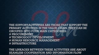 THE SUPPORT ACTIVITIES ARE THOSE THAT SUPPORT THE
PRIMARY ACTIVITIES IN THE VALUE CHAIN.THEY CAN BE
GROUPED INTO FOUR MAIN CATEGORIES:
# PROCUREMENT
# TECHNOLOGY DEVELOPMENT
# HUMAN RESOURCE MANAGEMENT
# INFRASTRUCTURE
THE LINKAGES BETWEEN THESE ACTIVITIES ARE ABOUT
SEAMLESS COOPERATION AND INFORMATION FLOW
 