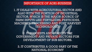 IMPORTANCE OF AGRI-BUSINESS
1. IT DEALS WITH AGRICULTURAL SECTOR AND
ALSO WITH THE PORTION OF INDUSTRIAL
SECTOR,WHICH IS THE MAJOR SOURCE OF
FARM INPUTS LIKE FERTILIZERS, PESTICIDES,
MACHINES, PROCESSING AND POST HARVEST
TECHNOLOGIES.
2. IT SUGGESTS AND DIRECTS THE
GOVERNMENT AND PRIVATE SECTORS FOR
DEVELOPMENT OF SUB SECTORS.
3. IT CONTRIBUTES A GOOD PART OF THE
NATIONAL ECONOMY
 