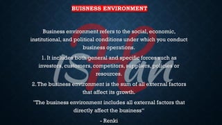BUISNESS ENVIRONMENT
Business environment refers to the social, economic,
institutional, and political conditions under which you conduct
business operations.
1. It includes both general and specific forces such as
investors, customers, competitors, suppliers, policies or
resources.
2.The business environment is the sum of all external factors
that affect its growth.
"The business environment includes all external factors that
directly affect the business“
- Renki
 