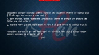 व्यव्सातयक िातािरण
व्यावसातयक वािावरण सामाष्जक, आर्थिक, संस्थागि और राजनीतिक ष्स्थतियों को संदभििि करिा
है ष्जसक
े िहि आप व्यवसाय संचालन करिे हैं।
1. इसमें तनवेशकों, ग्राहकों, ्रबतियोर्गयों, आपूतििकिािओं, नीतियों या संसािनों जैसे सामान्य और
ववभशष्ट्ट ंल दोनों शाभमल हैं।
2. कारोंारी माहौल उन सिी ंाहरी कारकों का योग है जो इसक
े ववकास को ्रबिाववि करिे हैं।
“व्यव्सातयक वािावरण में उन सिी ंाहरी घट्को को सष्म्मभलि क्रकया जािा है ष्जससे व्यव्साय
्रबत्यक्छ अ्रबत्यक्छ रुप से ्रबिाववि होिे है“
-रेनकी
 