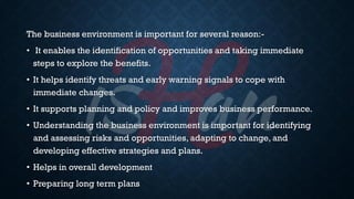 The business environment is important for several reason:-
• It enables the identification of opportunities and taking immediate
steps to explore the benefits.
• It helps identify threats and early warning signals to cope with
immediate changes.
• It supports planning and policy and improves business performance.
• Understanding the business environment is important for identifying
and assessing risks and opportunities, adapting to change, and
developing effective strategies and plans.
• Helps in overall development
• Preparing long term plans
 