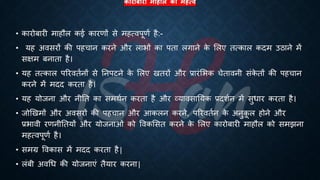 कारोबारी माहौि का महत्ि
• कारोंारी माहौल कई कारणों से महत्वपूणि है:-
• यह अवसरों की पहचान करने और लािों का पिा लगाने क
े भलए ित्काल कदम उठाने में
सक्षम ंनािा है।
• यह ित्काल पररवििनों से तनपटने क
े भलए खिरों और ्रबारंभिक चेिावनी संक
े िों की पहचान
करने में मदद करिा है।
• यह योजना और नीति का समथिन करिा है और व्यावसातयक ्रबदशिन में सुिार करिा है।
• जोखखमों और अवसरों की पहचान और आकलन करने, पररवििन क
े अनुक
ू ल होने और
्रबिावी रणनीतियों और योजनाओं को ववकभसि करने क
े भलए कारोंारी माहौल को समझना
महत्वपूणि है।
• समग्र ववकास में मदद करिा है|
• लंंी अवर्ि की योजनाएं िैयार करना|
 