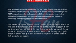 PEST ANALYSIS
• PEST analysis is a business assessment tool that’s used to determine how external
factors may affect a company. For example, an internet service provider might use
PEST analysis to see what challenges it might face in the coming year, such as
legislation that establishes rate increase limitations or expected updates in
technology from its competitors that could affect sales.
• पेस्ट ववश्लेिण एक व्यवसाय मूल्यांकन उपकरण है ष्जसका उपयोग यह तनिािररि करने क
े भलए
क्रकया जािा है क्रक ंाहरी कारक क्रकसी क
ं पनी को क
ै से ्रबिाववि कर सकिे हैं। उदाहरण क
े भलए,
एक इंटरनेट सेवा ्रबदािा यह देखने क
े भलए पेस्ट ववश्लेिण का उपयोग कर सकिा है क्रक आने
वाले विि में क्रकन चुनौतियों का सामना करना पड़ सकिा है, जैसे क्रक कानून जो दर वृद्र्ि
सीमाओं को स्थावपि करिा है या अपने ्रबतिस्पर्िियों से ्रबौद्योर्गकी में अपेक्षक्षि अपडेट जो
बंिी को ्रबिाववि कर सकिा है।
 