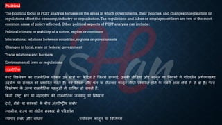 Political
The political focus of PEST analysis focuses on the areas in which governments, their policies, and changes in legislation or
regulations affect the economy, industry or organization.Tax regulations and labor or employment laws are two of the most
common areas of policy affected. Other political aspects of PEST analysis can include:
Political climate or stability of a nation, region or continent
International relations between countries, regions or governments
Changes in local, state or federal government
Trade relations and barriers
Environmental laws or regulations
राजनीतिक
पेस्ट ववश्लेिण का राजनीतिक फोकस उन क्षेत्रों पर क
ें हिि है ष्जनमें सरकारें, उनकी नीतियां और कानून या तनयमों में पररवििन अथिव्यवस्था,
उद्योग या संगठन को ्रबिाववि करिे हैं। कर तनयम और श्म या रोजगार कानून नीति ्रबिाववि होने क
े संसे आम क्षेत्रों में से दो हैं। पेस्ट
ववश्लेिण क
े अन्य राजनीतिक पहलुओं में शाभमल हो सकिे हैं:
क्रकसी राष्ट्र, क्षेत्र या महाद्वीप की राजनीतिक जलवायु या ष्स्थरिा
देशों, क्षेत्रों या सरकारों क
े ंीच अंिरािष्ट्रीय संंंि
स्थानीय, राज्य या संघीय सरकार में पररवििन
व्यापार संंंि और ंािाएं , पयािवरण कानून या ववतनयम
 
