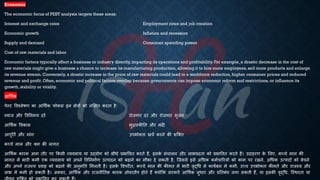 Economic
The economic focus of PEST analysis targets these areas:
Interest and exchange rates Employment rates and job creation
Economic growth Inflation and recession
Supply and demand Consumer spending power
Cost of raw materials and labor
Economic factors typically affect a business or industry directly, impacting its operations and profitability.For example, a drastic decrease in the cost of
raw materials might give a business a chance to increase its manufacturing production, allowing it to hire more employees, sell more products and enlarge
its revenue stream. Conversely, a drastic increase in the price of raw materials could lead to a workforce reduction, higher consumer prices and reduced
revenue and profit.Often, economic and political factors overlap because governments can impose economic reform and restrictions, or influence its
growth, stability or vitality.
आर्थिक
पेस्ट ववश्लेिण का आर्थिक फोकस इन क्षेत्रों को लक्षक्षि करिा है:
ब्याज और ववतनमय दरें रोजगार दर और रोजगार सृजन
आर्थिक ववकास मुिास्फीति और मंदी
आपूतिि और मांग उपिोक्िा खचि करने की शष्क्ि
कच्चे माल और श्म की लागि
आर्थिक कारक आम िौर पर क्रकसी व्यवसाय या उद्योग को सीिे ्रबिाववि करिे हैं, इसक
े संचालन और लाि्रबदिा को ्रबिाववि करिे हैं। उदाहरण क
े भलए, कच्चे माल की
लागि में िारी कमी एक व्यवसाय को अपने ववतनमािण उत्पादन को ंढाने का मौका दे सकिी है, ष्जससे इसे अर्िक कमिचाररयों को काम पर रखने, अर्िक उत्पादों को ंेचने
और अपने राजस्व ्रबवाह को ंढाने की अनुमति भमलिी है। इसक
े ववपरीि, कच्चे माल की कीमि में िारी वृद्र्ि से कायिंल में कमी, उच्च उपिोक्िा कीमिें और राजस्व और
लाि में कमी हो सकिी है। अक्सर, आर्थिक और राजनीतिक कारक ओवरलैप होिे हैं क्योंक्रक सरकारें आर्थिक सुिार और ्रबतिंंि लगा सकिी हैं, या इसकी वृद्र्ि, ष्स्थरिा या
 