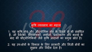 कृ वि व्यवसाय का महत्व
1. यह कृ वि क्षेत्र और औद्योर्गक क्षेत्र क
े हहस्से से िी संंंर्िि
है, जो उविरकों, कीटनाशकों, मशीनों, ्रबसंस्करण और कटाई क
े
ंाद की ्रबौद्योर्गक्रकयों जैसे कृ वि आदानों का ्रबमुख स्रोि है।
2. यह उप-क्षेत्रों क
े ववकास क
े भलए सरकारी और तनजी क्षेत्रों का
सुझाव और तनदेश देिा है।
 