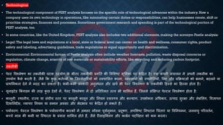 • Technological
• The technological component of PEST analysis focuses on the specific role of technological advances within the industry. How a
company uses its own technology in operations, like automating certain duties or responsibilities, can help businesses create, shift or
prioritize strategies, finances and processes. Sometimes government research and spending is part of the technological portion of
PEST analysis, too.
• In some countries, like the United Kingdom, PEST analysis also includes two additional elements, making the acronym Pestle analysis:
• Legal:The legal laws and regulations at a local, state or federal level can center on health and wellness, consumer rights, product
safety and labeling, advertising guidelines, trade regulations or equal opportunity and discrimination.
• Environmental: Environmental factors of Pestle analysis often include weather forecasts, pollution, waste disposal concerns or
regulation, climate change, scarcity of raw materials or sustainability efforts, like recycling and reducing carbon footprint.
• िकनीकी
• पेस्ट ववश्लेिण का िकनीकी घटक उद्योग क
े िीिर िकनीकी ्रबगति की ववभशष्ट्ट िूभमका पर क
ें हिि है। एक क
ं पनी संचालन में अपनी िकनीक का
उपयोग क
ै से करिी है, जैसे क्रक क
ु छ कििव्यों या ष्जम्मेदाररयों को स्वचाभलि करना, व्यवसायों को रणनीतियों, ववत्त और ्रबक्रियाओं को ंनाने, ंदलने या
्रबाथभमकिा देने में मदद कर सकिा है। किी-किी सरकारी अनुसंिान और खचि िी पेस्ट ववश्लेिण क
े िकनीकी हहस्से का हहस्सा होिा है।
• यूनाइटेड क्रकं गडम की िरह क
ु छ देशों में, पेस्ट ववश्लेिण में दो अतिररक्ि ित्व िी शाभमल हैं, ष्जससे संक्षक्षप्ि पेस्टल ववश्लेिण होिा है:
• कानूनी: स्थानीय, राज्य या संघीय स्िर पर कानूनी कानून और तनयम स्वास््य और कल्याण, उपिोक्िा अर्िकार, उत्पाद सुरक्षा और लेंभलंग, ववज्ञापन
हदशातनदेश, व्यापार तनयम या समान अवसर और िेदिाव पर क
ें हिि हो सकिे हैं।
• पयािवरण: पेस्टल ववश्लेिण क
े पयािवरणीय कारकों में अक्सर मौसम पूवािनुमान, ्रबदूिण, अपभशष्ट्ट तनपटान र्चंिाएं या ववतनयमन, जलवायु पररवििन,
कच्चे माल की कमी या ष्स्थरिा क
े ्रबयास शाभमल होिे हैं, जैसे रीसाइष्क्लंग और कांिन पदर्चह्न को कम करना।
 