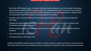 HOW IS PEST ANALYSIS USED?
• Most often, PEST analysis is part of a greater business analysis approach, used with strength, weaknesses,
opportunities and threat (SWOT) analysis to give you a comprehensive look at the state of your business,
now and in the future. It helps you make informed decisions for your team, department or company. Here
are five specific ways PEST analysis is commonly applied in business:
• Provides a view of current conditions to maximize opportunities for revenue, profit and competitive
advantage
• Assesses the organizational structure of a company and its internal politics, economic outlook, social
atmosphere and technology viewpoint
• Points out areas of opportunity internally and externally to plan effectively or make strategic business
decisions
• Gains advantages over competitors
• Increases revenue or decreases costs
Consider doing PEST analysis every six months, or at least annually, to remain up-to-date on current events, to
find market trends and to best strategize on ways to surpass your competitors while meeting customer needs.
 