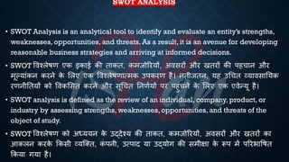 SWOT ANALYSIS
• SWOT Analysis is an analytical tool to identify and evaluate an entity’s strengths,
weaknesses, opportunities, and threats. As a result, it is an avenue for developing
reasonable business strategies and arriving at informed decisions.
• SWOT ववश्लेिण एक इकाई की िाकि, कमजोररयों, अवसरों और खिरों की पहचान और
मूल्यांकन करने क
े भलए एक ववश्लेिणात्मक उपकरण है। निीजिन, यह उर्चि व्यावसातयक
रणनीतियों को ववकभसि करने और सूर्चि तनणियों पर पहुंचने क
े भलए एक एवेन्यू है।
• SWOT analysis is defined as the review of an individual, company, product, or
industry by assessing strengths, weaknesses, opportunities, and threats of the
object of study.
• SWOT ववश्लेिण को अध्यययन क
े उद्देश्य की िाकि, कमजोररयों, अवसरों और खिरों का
आकलन करक
े क्रकसी व्यष्क्ि, क
ं पनी, उत्पाद या उद्योग की समीक्षा क
े रूप में पररिाविि
क्रकया गया है।
 