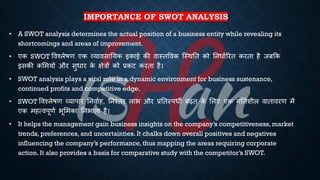 IMPORTANCE OF SWOT ANALYSIS
• A SWOT analysis determines the actual position of a business entity while revealing its
shortcomings and areas of improvement.
• एक SWOT ववश्लेिण एक व्यावसातयक इकाई की वास्िववक ष्स्थति को तनिािररि करिा है जंक्रक
इसकी कभमयों और सुिार क
े क्षेत्रों को ्रबकट करिा है।
• SWOT analysis plays a vital role in a dynamic environment for business sustenance,
continued profits and competitive edge.
• SWOT ववश्लेिण व्यापार तनवािह, तनरंिर लाि और ्रबतिस्पिी ंढि क
े भलए एक गतिशील वािावरण में
एक महत्वपूणि िूभमका तनिािा है।
• It helps the management gain business insights on the company’s competitiveness, market
trends, preferences, and uncertainties. It chalks down overall positives and negatives
influencing the company’s performance, thus mapping the areas requiring corporate
action. It also provides a basis for comparative study with the competitor’s SWOT.
 