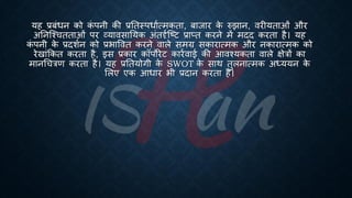 यह ्रबंंिन को क
ं पनी की ्रबतिस्पिाित्मकिा, ंाजार क
े रुझान, वरीयिाओं और
अतनष्श्चििाओं पर व्यावसातयक अंिदृिष्ष्ट्ट ्रबाप्ि करने में मदद करिा है। यह
क
ं पनी क
े ्रबदशिन को ्रबिाववि करने वाले समग्र सकारात्मक और नकारात्मक को
रेखांक्रकि करिा है, इस ्रबकार कॉपोरेट कारिवाई की आवश्यकिा वाले क्षेत्रों का
मानर्चत्रण करिा है। यह ्रबतियोगी क
े SWOT क
े साथ िुलनात्मक अध्यययन क
े
भलए एक आिार िी ्रबदान करिा है।
 