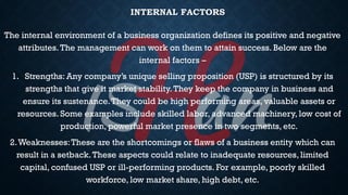 INTERNAL FACTORS
The internal environment of a business organization defines its positive and negative
attributes.The management can work on them to attain success. Below are the
internal factors –
1. Strengths: Any company’s unique selling proposition (USP) is structured by its
strengths that give it market stability.They keep the company in business and
ensure its sustenance.They could be high performing areas, valuable assets or
resources. Some examples include skilled labor, advanced machinery, low cost of
production, powerful market presence in two segments, etc.
2.Weaknesses:These are the shortcomings or flaws of a business entity which can
result in a setback.These aspects could relate to inadequate resources, limited
capital, confused USP or ill-performing products. For example, poorly skilled
workforce, low market share, high debt, etc.
 