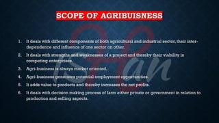 SCOPE OF AGRIBUISNESS
1. It deals with different components of both agricultural and industrial sector, their inter-
dependence and influence of one sector on other.
2. It deals with strengths and weaknesses of a project and thereby their viability in
competing enterprises.
3. Agri-business is always market oriented.
4. Agri-business generates potential employment opportunities.
5. It adds value to products and thereby increases the net profits.
6. It deals with decision making process of farm either private or government in relation to
production and selling aspects.
 