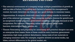 EXTERNAL FACTORS
• The external environment of a company brings multiple possibilities of growth as
well as risks of failure. Controlling such factors is beyond the management’s
control, but early detection can help put up a good defense to minimize losses.
• Opportunities: A company deals with many factors falling outside its control as
part of the external environment.They comprise multiple chances for growth such
as uncaptured market potential, government subsidies, increasing demand or few
competitors. For instance: expanding online marketplace, lesser trade
barriers, international trade treaties, etc.
• Threats: Forecasting and preparing for uncertainty and potential dangers can save
an enterprise from losses. Some of these could be entry barriers, government
regulations, high taxes, political disturbance, rising costs of raw materials or
changing consumer taste. For example, negative reviews on social media, tax
hikes, cultural differences in the global market, etc.
 
