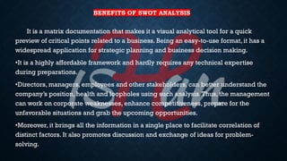 BENEFITS OF SWOT ANALYSIS
It is a matrix documentation that makes it a visual analytical tool for a quick
preview of critical points related to a business. Being an easy-to-use format, it has a
widespread application for strategic planning and business decision making.
•It is a highly affordable framework and hardly requires any technical expertise
during preparations.
•Directors, managers, employees and other stakeholders, can better understand the
company’s position, health and loopholes using such analysis.Thus, the management
can work on corporate weaknesses, enhance competitiveness, prepare for the
unfavorable situations and grab the upcoming opportunities.
•Moreover, it brings all the information in a single place to facilitate correlation of
distinct factors. It also promotes discussion and exchange of ideas for problem-
solving.
 