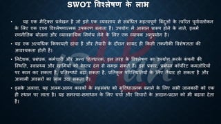 SWOT षिश्िेिण क
े िाभ
• यह एक मैहरक्स ्रबलेखन है जो इसे एक व्यवसाय से संंंर्िि महत्वपूणि बंंदुओं क
े त्वररि पूवािवलोकन
क
े भलए एक दृश्य ववश्लेिणात्मक उपकरण ंनािा है। उपयोग में आसान ्रबारूप होने क
े नािे, इसमें
रणनीतिक योजना और व्यावसातयक तनणिय लेने क
े भलए एक व्यापक अनु्रबयोग है।
• यह एक अत्यर्िक क्रकफायिी ढांचा है और िैयारी क
े दौरान शायद ही क्रकसी िकनीकी ववशेिज्ञिा की
आवश्यकिा होिी है।
• तनदेशक, ्रबंंिक, कमिचारी और अन्य हहििारक, इस िरह क
े ववश्लेिण का उपयोग करक
े क
ं पनी की
ष्स्थति, स्वास््य और खाभमयों को ंेहिर ढंग से समझ सकिे हैं। इस ्रबकार, ्रबंंिन कॉपोरेट कमजोररयों
पर काम कर सकिा है, ्रबतिस्पिाि ंढा सकिा है, ्रबतिक
ू ल पररष्स्थतियों क
े भलए िैयार हो सकिा है और
आगामी अवसरों का लाि उठा सकिा है।
• इसक
े अलावा, यह अलग-अलग कारकों क
े सहसंंंि को सुवविाजनक ंनाने क
े भलए सिी जानकारी को एक
ही स्थान पर लािा है। यह समस्या-समािान क
े भलए चचाि और ववचारों क
े आदान-्रबदान को िी ंढावा देिा
है।
 