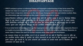 DISADVANTAGE
• SWOT analysis is prone to individual biases and improper understanding of key focus areas.The
analyst can miss out on specific points since it requires manual entry of the data. Furthermore, it
doesn’t have a long-term relevance as the data keeps changing with time and volatile markets. Also,
the information gap and misleading data make it highly subjective at times.
• SWOT ववश्लेिण व्यष्क्िगि पूवािग्रहों और ्रबमुख फोकस क्षेत्रों की अनुर्चि समझ से ग्रस्ि है। ववश्लेिक ववभशष्ट्ट
बंंदुओं से चूक सकिा है क्योंक्रक इसक
े भलए डेटा की मैन्युअल ्रबववष्ष्ट्ट की आवश्यकिा होिी है। इसक
े अलावा,
इसकी दीघिकाभलक ्रबासंर्गकिा नहीं है क्योंक्रक डेटा समय और अष्स्थर ंाजारों क
े साथ ंदलिा रहिा है। इसक
े
अलावा, सूचना अंिर और भ्रामक डेटा इसे कई ंार अत्यर्िक व्यष्क्िपरक ंनािे हैं।
• It is an initial level of business planning that segregates every information into four segments. Since it
is a highly structured process, it may seem unsuitable for resolving complex problems. Moreover, in
some cases, it fosters the need for further analysis using other tools and techniques.
• यह व्यवसाय योजना का एक ्रबारंभिक स्िर है जो हर जानकारी को चार खंडों में वविाष्जि करिा है। चूंक्रक यह
एक अत्यर्िक संरर्चि ्रबक्रिया है, इसभलए यह जहटल समस्याओं को हल करने क
े भलए अनुपयुक्ि लग सकिा है।
इसक
े अलावा, क
ु छ मामलों में, यह अन्य उपकरणों और िकनीकों का उपयोग करक
े आगे क
े ववश्लेिण की
आवश्यकिा को ंढावा देिा है।
 