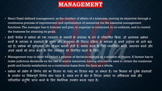 MANAGEMENT
• Henri Fayol defined management, as the conduct of affairs of a business, moving its objective through a
continuous process of improvement and optimization of resources via the essential management
functions.The manager has to forecast and plan, to organize to command, to co-ordinate, and to control
the business for attaining its goals.
• हेनरी फ
े योल ने ्रबंंिन को एक व्यवसाय क
े मामलों क
े संचालन क
े रूप में पररिाविि क्रकया, जो आवश्यक ्रबंंिन
कायों क
े माध्ययम से संसािनों क
े सुिार और अनुक
ू लन की तनरंिर ्रबक्रिया क
े माध्ययम से अपने उद्देश्य को आगे ंढा
रहा है। ्रबंंिक को पूवािनुमान और योजना ंनानी होिी है, कमांड करने क
े भलए व्यवष्स्थि करने, समन्वय करने और
अपने लक्ष्यों को ्रबाप्ि करने क
े भलए व्यवसाय को तनयंबत्रि करने क
े भलए।
• Management may in short be called a science of decision-making or a science of choice. A farmer has to
make judicious decisions on the use of scarce resources, having alternative uses to obtain the maximum
profit and family satisfaction on a continuous basis from the farm as a whole.
• ्रबंंिन को संक्षेप में तनणिय लेने का ववज्ञान या पसंद का ववज्ञान कहा जा सकिा है। एक क्रकसान को दुलिि संसािनों
क
े उपयोग पर वववेकपूणि तनणिय लेना पड़िा है, समग्र रूप से खेि से तनरंिर आिार पर अर्िकिम लाि और
पाररवाररक संिुष्ष्ट्ट ्रबाप्ि करने क
े भलए वैकष्ल्पक उपयोग करना पड़िा है।
 