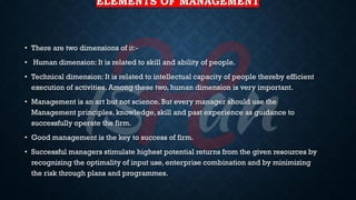 ELEMENTS OF MANAGEMENT
• There are two dimensions of it:-
• Human dimension: It is related to skill and ability of people.
• Technical dimension: It is related to intellectual capacity of people thereby efficient
execution of activities. Among these two, human dimension is very important.
• Management is an art but not science. But every manager should use the
Management principles, knowledge, skill and past experience as guidance to
successfully operate the firm.
• Good management is the key to success of firm.
• Successful managers stimulate highest potential returns from the given resources by
recognizing the optimality of input use, enterprise combination and by minimizing
the risk through plans and programmes.
 