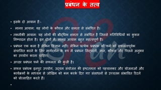 प्रबंधन क
े तत्ि
• इसक
े दो आयाम हैं:-
• मानव आयाम: यह लोगों क
े कौशल और क्षमिा से संंंर्िि है।
• िकनीकी आयाम: यह लोगों की ंौद्र्िक क्षमिा से संंंर्िि है ष्जससे गतिववर्ियों का क
ु शल
तनष्ट्पादन होिा है। इन दोनों में, मानव आयाम ंहुि महत्वपूणि है।
• ्रबंंिन एक कला है लेक्रकन ववज्ञान नहीं। लेक्रकन ्रबत्येक ्रबंंिक को फमि को सफलिापूविक
संचाभलि करने क
े भलए मागिदशिन क
े रूप में ्रबंंिन भसद्िांिों, ज्ञान, कौशल और वपछले अनुिव
का उपयोग करना चाहहए।
• अच्छा ्रबंंिन फमि की सफलिा की क
ुं जी है।
• सफल ्रबंंिक इनपुट उपयोग, उद्यम संयोजन की इष्ट्टिमिा को पहचानकर और योजनाओं और
कायििमों क
े माध्ययम से जोखखम को कम करक
े हदए गए संसािनों से उच्चिम संिाववि ररटनि
को ्रबोत्साहहि करिे हैं।
•
 