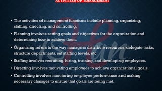 ACTIVITIES OF MANAGEMENT
• The activities of management functions include planning, organizing,
staffing, directing, and controlling.
• Planning involves setting goals and objectives for the organization and
determining how to achieve them.
• Organizing refers to the way managers distribute resources, delegate tasks,
structure departments, set staffing levels, etc.
• Staffing involves recruiting, hiring, training, and developing employees.
• Directing involves motivating employees to achieve organizational goals.
• Controlling involves monitoring employee performance and making
necessary changes to ensure that goals are being met.
 
