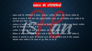 प्रबंधन की गततषिधधयााँ
• ्रबंंिन कायों की गतिववर्ियों में योजना, आयोजन, स्टाक्रफं ग, तनदेशन और तनयंत्रण शाभमल हैं।
• योजना में संगठन क
े भलए लक्ष्य और उद्देश्य तनिािररि करना और यह तनिािररि करना शाभमल है क्रक
उन्हें क
ै से ्रबाप्ि क्रकया जाए।
• आयोजन से िात्पयि ्रबंंिकों द्वारा संसािनों को वविररि करने, कायि सौंपने, संरचना वविागों, स्टाक्रफं ग
स्िरों को तनिािररि करने आहद से है।
• स्टाक्रफं ग में कमिचाररयों की ििी, ििी, ्रबभशक्षण और ववकास शाभमल है।
• तनदेशन में संगठनात्मक लक्ष्यों को ्रबाप्ि करने क
े भलए कमिचाररयों को ्रबेररि करना शाभमल है।
• तनयंत्रण में कमिचारी क
े ्रबदशिन की तनगरानी करना और यह सुतनष्श्चि करने क
े भलए आवश्यक
पररवििन करना शाभमल है क्रक लक्ष्यों को पूरा क्रकया जा रहा है।
 