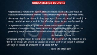 ORGANIZATION CULTURE
• Organizational culture is the system of shared values belief and habits within an
organization which interact with the formal structure to produce behaviors norms.
• संगठनात्मक संस्कृ ति एक संगठन क
े िीिर साझा मूल्यों ववश्वास और आदिों की ्रबणाली है जो
व्यवहार मानदंडों का उत्पादन करने क
े भलए औपचाररक संरचना क
े साथ ंािचीि करिी है।
• “Organizational culture is a pattern of beliefs and expectation shared by the
members of the organization.These beliefs and expectations produce norms that
powerfully shape the behavior of individuals and groups in the organizations.”
-by Schwartz & Davis
"संगठनात्मक संस्कृ ति संगठन क
े सदस्यों द्वारा साझा की गई मान्यिाओं और अपेक्षाओं का एक
पैटनि है। ये ववश्वास और अपेक्षाएं उन मानदंडों का उत्पादन करिी हैं जो संगठनों में व्यष्क्ियों
और समूहों क
े व्यवहार को शष्क्िशाली रूप से आकार देिी हैं।”
- श्वाट्िज और डेववस द्वारा
 