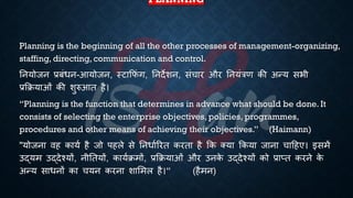 PLANNING
Planning is the beginning of all the other processes of management-organizing,
staffing, directing, communication and control.
तनयोजन ्रबंंिन-आयोजन, स्टाक्रफं ग, तनदेशन, संचार और तनयंत्रण की अन्य सिी
्रबक्रियाओं की शुरुआि है।
“Planning is the function that determines in advance what should be done. It
consists of selecting the enterprise objectives, policies, programmes,
procedures and other means of achieving their objectives.” (Haimann)
"योजना वह कायि है जो पहले से तनिािररि करिा है क्रक क्या क्रकया जाना चाहहए। इसमें
उद्यम उद्देश्यों, नीतियों, कायििमों, ्रबक्रियाओं और उनक
े उद्देश्यों को ्रबाप्ि करने क
े
अन्य सािनों का चयन करना शाभमल है।” (हैमन)
 