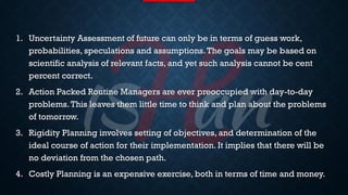 LIMITATIONS
1. Uncertainty Assessment of future can only be in terms of guess work,
probabilities, speculations and assumptions.The goals may be based on
scientific analysis of relevant facts, and yet such analysis cannot be cent
percent correct.
2. Action Packed Routine Managers are ever preoccupied with day-to-day
problems.This leaves them little time to think and plan about the problems
of tomorrow.
3. Rigidity Planning involves setting of objectives, and determination of the
ideal course of action for their implementation. It implies that there will be
no deviation from the chosen path.
4. Costly Planning is an expensive exercise, both in terms of time and money.
 