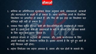 सीमाओं
1. िववष्ट्य का अतनष्श्चििा मूल्यांकन क
े वल अनुमान कायि, संिावनाओं, अटकलों
और मान्यिाओं क
े संदिि में हो सकिा है। लक्ष्य ्रबासंर्गक ि्यों क
े वैज्ञातनक
ववश्लेिण पर आिाररि हो सकिे हैं, और क्रफर िी इस िरह का ववश्लेिण शि
्रबतिशि सही नहीं हो सकिा है।
2. एक्शन पैक्ड रूटीन मैनेजर किी िी हदन-्रबतिहदन की समस्याओं में व्यस्ि
रहिे हैं। इससे उन्हें कल की समस्याओं क
े ंारे में सोचने और योजना ंनाने
क
े भलए ंहुि कम समय भमलिा है।
3. कठोरिा योजना में उद्देश्यों की स्थापना, और उनक
े कायािन्वयन क
े भलए
आदशि कारिवाई का तनिािरण शाभमल है। इसका िात्पयि है क्रक चुने हुए मागि से
कोई ववचलन नहीं होगा।
4. महंगा तनयोजन एक महंगा अभ्यास है, समय और िन दोनों क
े मामले में।
 