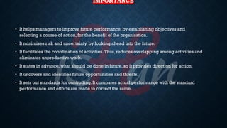 IMPORTANCE
• It helps managers to improve future performance, by establishing objectives and
selecting a course of action, for the benefit of the organisation.
• It minimises risk and uncertainty, by looking ahead into the future.
• It facilitates the coordination of activities.Thus, reduces overlapping among activities and
eliminates unproductive work.
• It states in advance, what should be done in future, so it provides direction for action.
• It uncovers and identifies future opportunities and threats.
• It sets out standards for controlling. It compares actual performance with the standard
performance and efforts are made to correct the same.
 