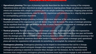 TYPES OF PLANNING
• Operational planning:This type of planning typically describes the day-to-day running of the company.
Operational plans are often described as single use plans or ongoing plans. Single use plans are created for
events and activities with a single occurrence (such as a single marketing campaign). Ongoing plans include
policies for approaching problems, rules for specific regulations and procedures for a step-by-step process
for accomplishing particular objectives.
• Strategic planning: Strategic planning includes a high-level overview of the entire business. It’s the
foundational basis of the organization and will dictate long-term decisions.The scope of strategic planning
can be anywhere from the next two years to the next 10 years. Important components of a strategic plan are
vision, mission and values.
• Tactical planning:Tactical planning supports strategic planning. It includes tactics that the organization
plans to use to achieve what’s outlined in the strategic plan. Often, the scope is less than one year and breaks
down the strategic plan into actionable chunks.Tactical planning is different from operational planning in that
tactical plans ask specific questions about what needs to happen to accomplish a strategic goal; operational
plans ask how the organization will generally do something to accomplish the company’s mission.
• Contingency planning: Contingency planning can be helpful in circumstances that call for a change.
Although managers should anticipate changes when engaged in any of the primary types of planning,
contingency planning is essential in moments when changes can’t be foreseen. As the business world
becomes more complicated, contingency planning becomes more important to engage in and understand.
 