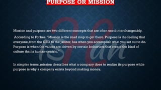 PURPOSE OR MISSION
Mission and purpose are two different concepts that are often used interchangeably.
According to Forbes, "Mission is the road map to get there. Purpose is the feeling that
everyone,from the CEO to the janitor, has when you accomplish what you set out to do.
Purpose is when the values are driven by certain behaviors that create the kind of
culture that is human-centric."
In simpler terms, mission describes what a company does to realize its purpose while
purpose is why a company exists beyond making money.
 