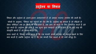 उद्देश्य या लमशन
भमशन और उद्देश्य दो अलग-अलग अविारणाएं हैं जो अक्सर परस्पर उपयोग की जािी हैं।
फोब्सि क
े अनुसार, "भमशन वहां पहुंचने का रोड मैप है। उद्देश्य वह िावना है जो सीईओ से
लेकर चौकीदार िक हर क्रकसी क
े पास होिी है, जं आप जो करने क
े भलए तनिािररि करिे हैं उसे
पूरा करिे हैं। उद्देश्य िं होिा है जं मूल्य क
ु छ व्यवहारों से ्रबेररि होिे हैं जो उस िरह की
संस्कृ ति ंनािे हैं जो मानव-क
ें हिि है।
सरल शब्दों में, भमशन वणिन करिा है क्रक एक क
ं पनी अपने उद्देश्य को महसूस करने क
े भलए
क्या करिी है जंक्रक उद्देश्य यह है क्रक एक क
ं पनी पैसा ंनाने से परे क्यों मौजूद है।
 