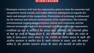 STRATEGIES
• Strategies concern with how the organization plans to meet the uncertain and
competitive world outside, and makes different assumption as regards the
tactic and strength of the competitors. Formulation of a strategy is influenced
by the external and internal environments of the organization.The external
environmental consists of opportunities, threats and constraints, and the
internal environment reflects the strength and weakness of the organization.
• रणनीतियााँ इस ंाि से संंंर्िि हैं क्रक संगठन ंाहर अतनष्श्चि और ्रबतिस्पिी दुतनया
को क
ै से पूरा करने की योजना ंनािा है, और ्रबतियोर्गयों की रणनीति और िाकि क
े
संंंि में अलग-अलग िारणा ंनािा है। एक रणनीति का तनमािण संगठन क
े ंाहरी और
आंिररक वािावरण से ्रबिाववि होिा है। ंाहरी पयािवरण में अवसर, खिरे और ंािाएं
शाभमल हैं, और आंिररक वािावरण संगठन की िाकि और कमजोरी को दशाििा है।
 